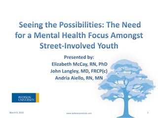  Seeing the Possibilities: The Need for a Mental Health Focus Amongst Street-Involved Youth Presented by:  Elizabeth McCay, RN, PhD  John Langley, MD, FRCP(c) Andria Aiello, RN, MN March 9, 2010 1 