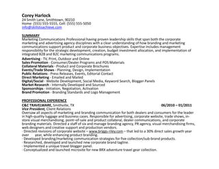 Corey Harlock
24 Smith Lane, Smithtown, 90210
Home: (555) 555-5555, Cell: (555) 555-5050
info@skillstoachieve.com

SUMMARY
Marketing Communications Professional having proven leadership skills that span both the corporate
marketing and advertising agency disciplines with a clear understanding of how branding and marketing
communications support product and corporate business objectives. Expertise includes management
responsibility for the strategic development, creation, budget investment allocation, and implementation of
integrated B2B and B2C marketing communications programs.
Advertising - TV, Print, Outdoor and Online
Sales Promotion - Consumer/Dealer Programs and POS Materials
Collateral Materials - Product and Corporate Brochures
Events/Trade Shows - Planning, Design, Implementation
Public Relations - Press Releases, Events, Editorial Contact
Direct Marketing - Emailed and Mailed
Digital/Social - Website Development, Social Media, Keyword Search, Blogger Panels
Market Research - Internally Developed and Sourced
Sponsorships - Initiation, Negotiation, Activation
Brand Promotion - Branding Standards and Logo Management

PROFESSIONAL EXPERIENCE
C&C TRAVELWARE, Smithville, TX                                                            06/2010 – 01/2011
Vice President, Client Relations
Oversaw all aspects of marketing and branding communication for both dealers and consumers for the leader
in high-quality luggage and business cases. Responsible for advertising, corporate website, trade shows, in-
store visual merchandising, point–of-sale and product collateral, dealer communications, and corporate
branding materials. Directed a staff of six and manage branding agency, PR agency, visual merchandising firms,
web designers and creative support and production vendors.
· Directed revisions of corporate website – www.briggs-riley.com – that led to a 30% direct sales growth year
over     year, while enhancing product branding.
· Developed branding/marketing communication strategies for five collection/sub-brand products.
· Researched, developed and launched new corporate brand tagline.
· Implemented a unique travel blogger panel.
· Conceptualized and launched microsite for new BRX adventure travel gear collection.
 
