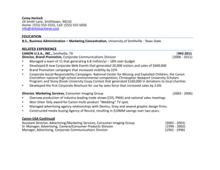 Corey Harlock
24 Smith Lane, Smithtown, 90210
Home: (555) 555-5555, Cell: (555) 555-5050
info@skillstoachieve.com

EDUCATION
B.S., Business Administration – Marketing Concentration, University of Smithville - Texas State

RELATED EXPERIENCE
CANON U.S.A., INC., Smithville, TX                                                                      1992-2011
Director, Brand Promotion, Corporate Communications Division                                          (2006 - 2011)
•    Managed a team of 11 that generating 6.8 million/yr – 18% over budget
•    Developed 8 new Corporate Web Events that generated 20,000 visitors and sales of $600,000
•    Brand Promotion campaigns that increased visibility by 22%
•    Corporate Social Responsibility Campaigns: National Center for Missing and Exploited Children; the Canon
     Envirothon national high-school environmental competition; Christopher Newport University Scholars
     Program; and Stony Brook University Essay Contest that generated $160,000 in donations to local charities
•    Developed the first Corporate Brochure for use by sales force that increased sales by 2.6%

Director, Marketing Services, Consumer Imaging Group                                                  (2003 - 2006)
•    Oversaw production of industry-leading trade shows (CES, PMA) and national sales meetings.
•    Won Silver Telly award for Canon multi-product “Wedding” TV spot.
•    Managed advertising agency relationships with Dentsu, Grey and several graphic design firms.
•    Constructed media buying Agency of Record, resulting in $10MM savings over two years.

Canon USA Continued
Assistant Director, Advertising/Marketing Services, Consumer Imaging Group                        (2002 - 2003)
Sr. Manager, Advertising, Camera/Consumer Products Division                                       (1996 - 2002)
Manager, Advertising, Corporate Communications Division                                           (1992 - 1996)
 