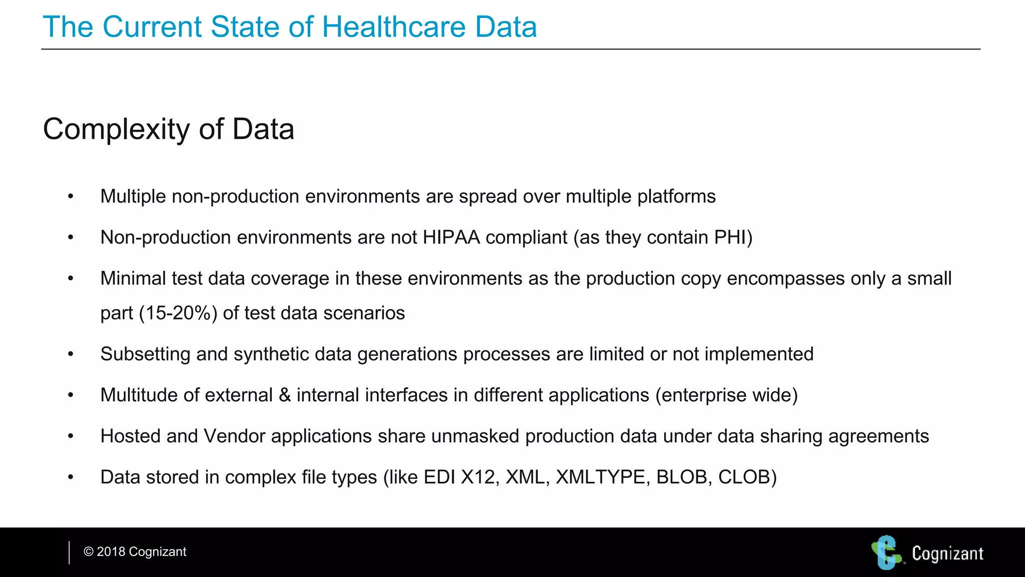 © 2018 Cognizant
The Current State of Healthcare Data
Complexity of Data
• Multiple non-production environments are spread over multiple platforms
• Non-production environments are not HIPAA compliant (as they contain PHI)
• Minimal test data coverage in these environments as the production copy encompasses only a small
part (15-20%) of test data scenarios
• Subsetting and synthetic data generations processes are limited or not implemented
• Multitude of external & internal interfaces in different applications (enterprise wide)
• Hosted and Vendor applications share unmasked production data under data sharing agreements
• Data stored in complex file types (like EDI X12, XML, XMLTYPE, BLOB, CLOB)
 