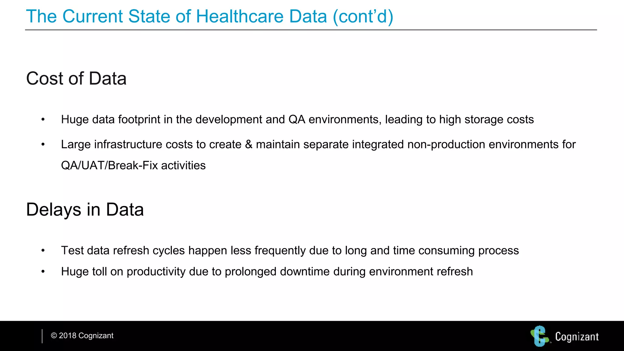 © 2018 Cognizant
The Current State of Healthcare Data (cont’d)
Cost of Data
• Huge data footprint in the development and QA environments, leading to high storage costs
• Large infrastructure costs to create & maintain separate integrated non-production environments for
QA/UAT/Break-Fix activities
Delays in Data
• Test data refresh cycles happen less frequently due to long and time consuming process
• Huge toll on productivity due to prolonged downtime during environment refresh
 