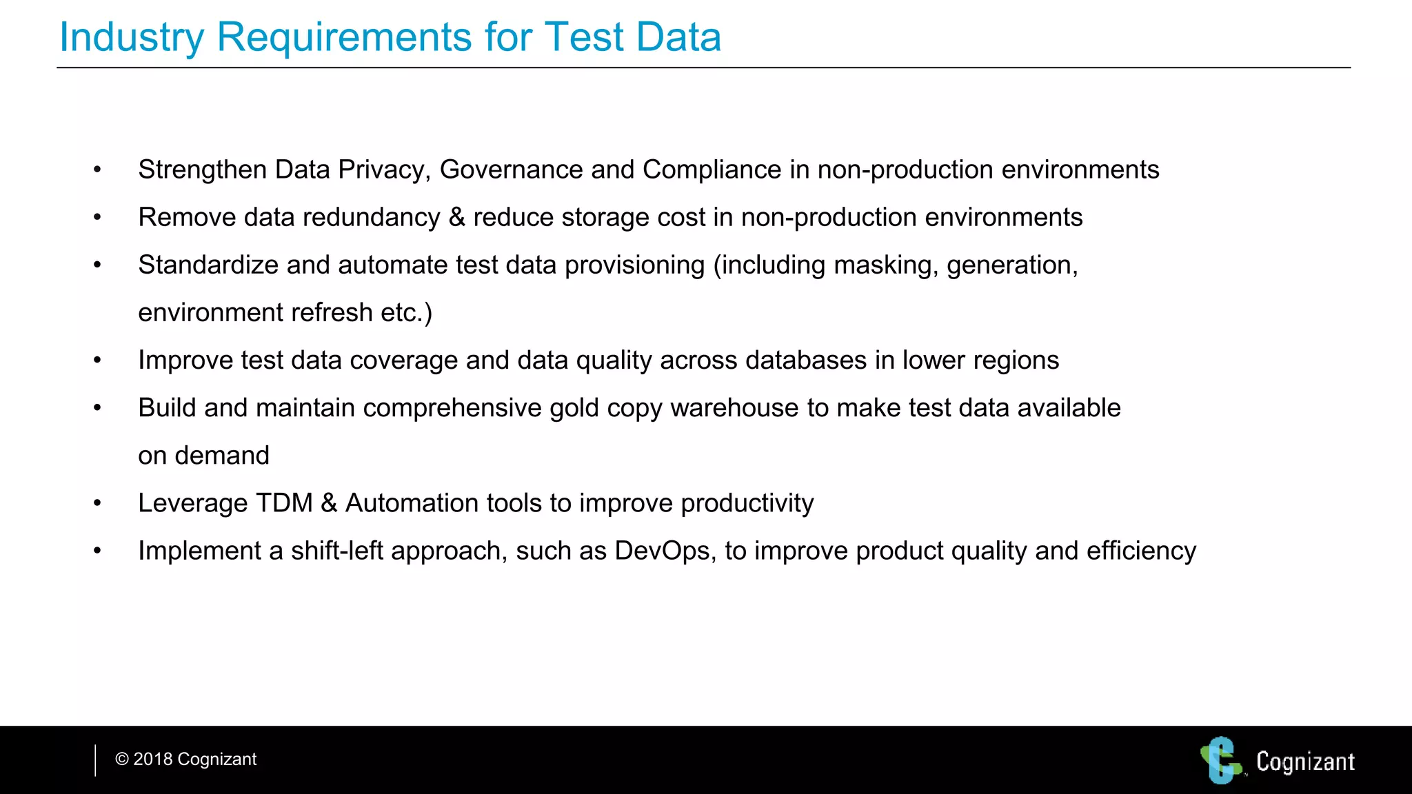 © 2018 Cognizant
Industry Requirements for Test Data
• Strengthen Data Privacy, Governance and Compliance in non-production environments
• Remove data redundancy & reduce storage cost in non-production environments
• Standardize and automate test data provisioning (including masking, generation,
environment refresh etc.)
• Improve test data coverage and data quality across databases in lower regions
• Build and maintain comprehensive gold copy warehouse to make test data available
on demand
• Leverage TDM & Automation tools to improve productivity
• Implement a shift-left approach, such as DevOps, to improve product quality and efficiency
 