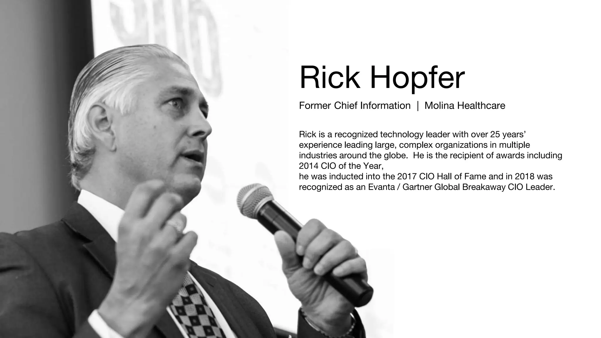 Rick Hopfer
Former Chief Information | Molina Healthcare
Rick is a recognized technology leader with over 25 years’
experience leading large, complex organizations in multiple
industries around the globe. He is the recipient of awards including
2014 CIO of the Year,
he was inducted into the 2017 CIO Hall of Fame and in 2018 was
recognized as an Evanta / Gartner Global Breakaway CIO Leader.
 