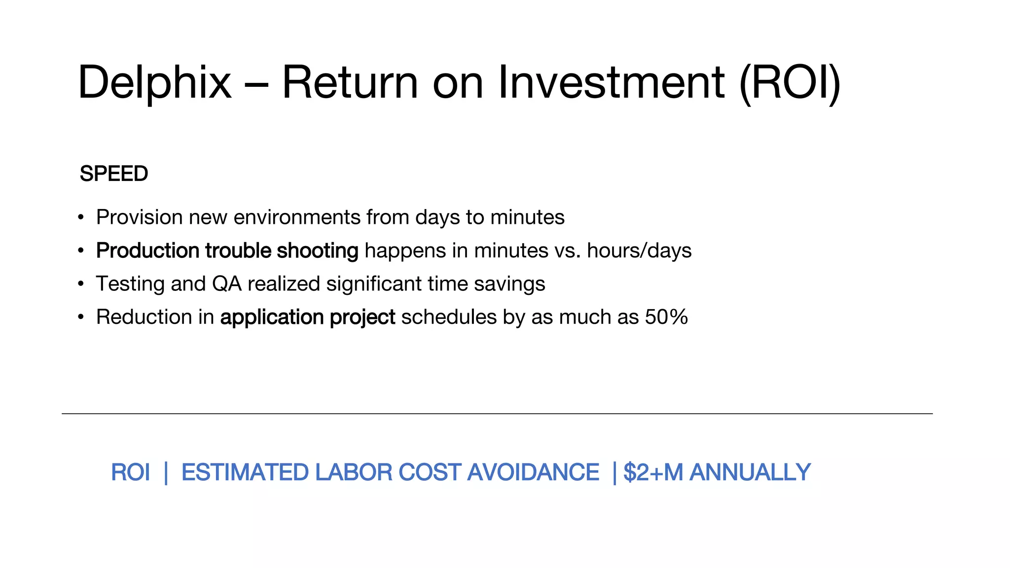 Delphix – Return on Investment (ROI)
SPEED
• Provision new environments from days to minutes
• Production trouble shooting happens in minutes vs. hours/days
• Testing and QA realized significant time savings
• Reduction in application project schedules by as much as 50%
ROI | ESTIMATED LABOR COST AVOIDANCE | $2+M ANNUALLY
 