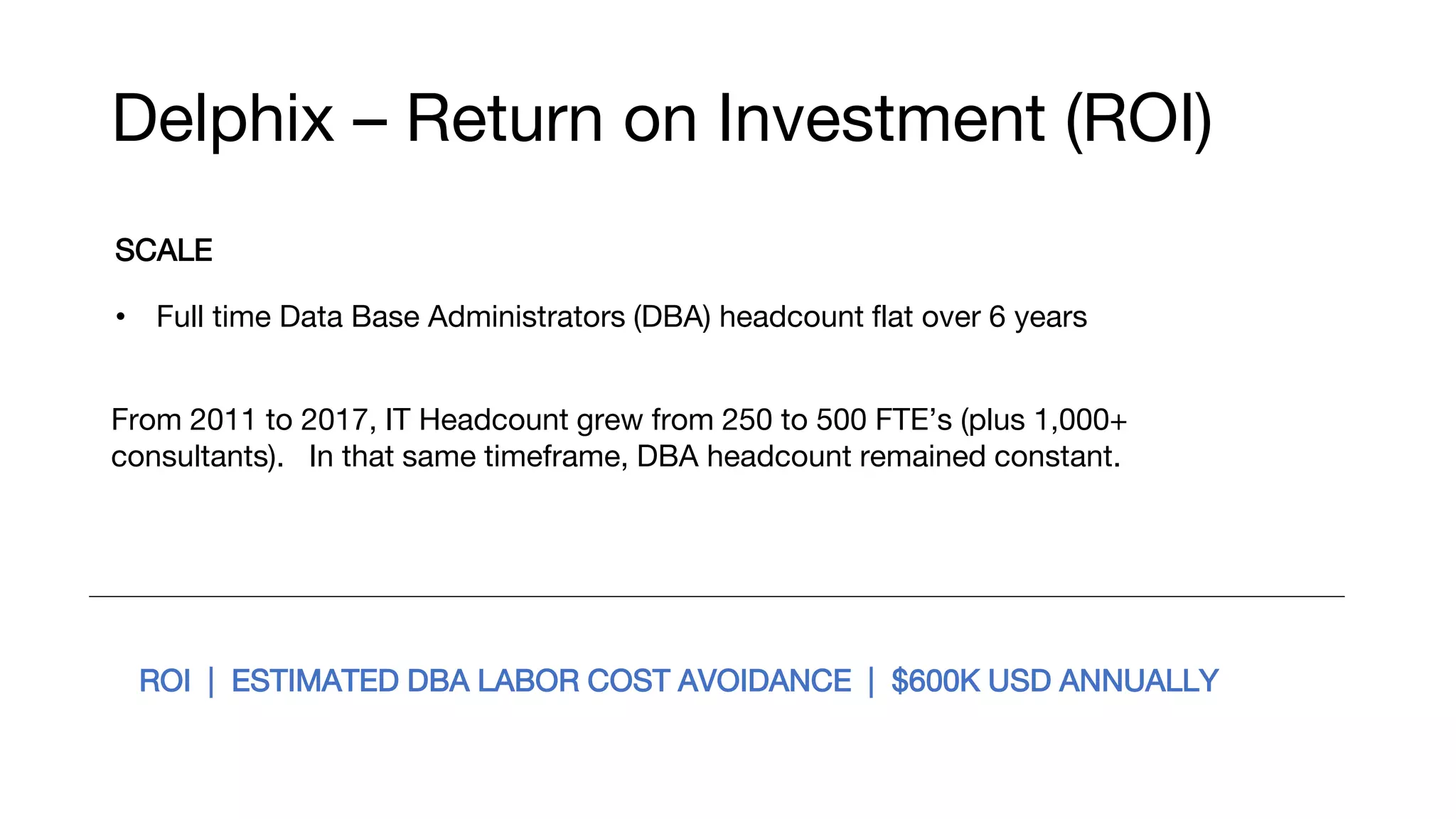 Delphix – Return on Investment (ROI)
SCALE
• Full time Data Base Administrators (DBA) headcount flat over 6 years
From 2011 to 2017, IT Headcount grew from 250 to 500 FTE’s (plus 1,000+
consultants). In that same timeframe, DBA headcount remained constant.
ROI | ESTIMATED DBA LABOR COST AVOIDANCE | $600K USD ANNUALLY
 