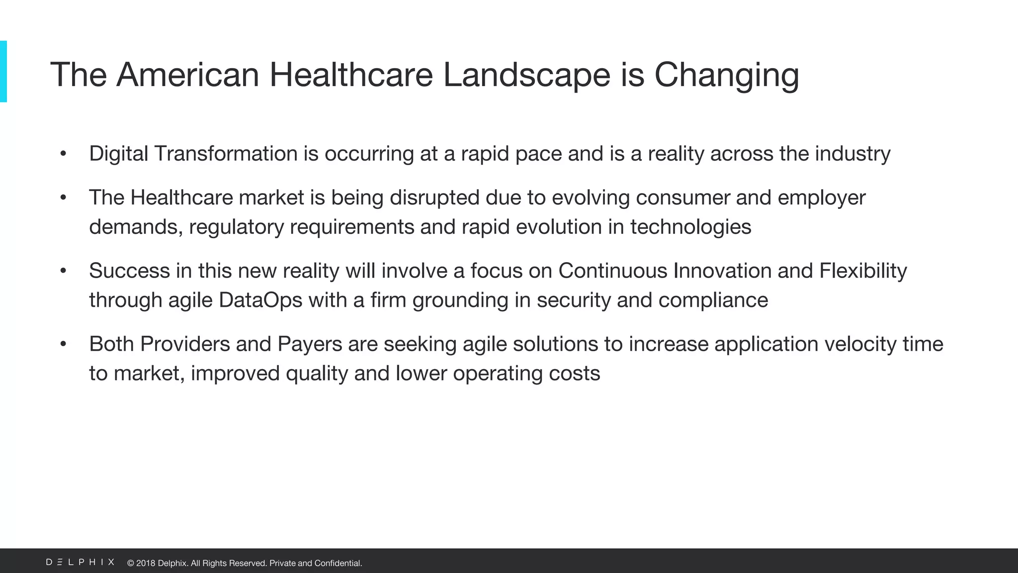 © 2018 Delphix. All Rights Reserved. Private and Confidential.
• Digital Transformation is occurring at a rapid pace and is a reality across the industry
• The Healthcare market is being disrupted due to evolving consumer and employer
demands, regulatory requirements and rapid evolution in technologies
• Success in this new reality will involve a focus on Continuous Innovation and Flexibility
through agile DataOps with a firm grounding in security and compliance
• Both Providers and Payers are seeking agile solutions to increase application velocity time
to market, improved quality and lower operating costs
The American Healthcare Landscape is Changing
 