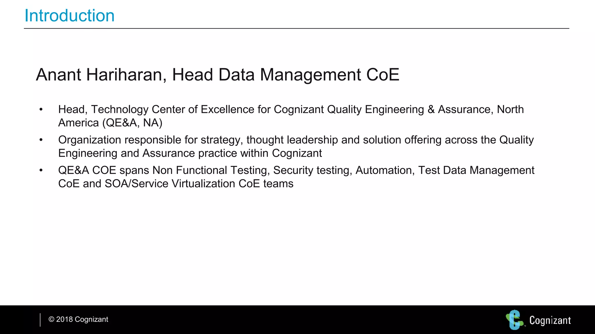 © 2018 Cognizant
Introduction
Anant Hariharan, Head Data Management CoE
• Head, Technology Center of Excellence for Cognizant Quality Engineering & Assurance, North
America (QE&A, NA)
• Organization responsible for strategy, thought leadership and solution offering across the Quality
Engineering and Assurance practice within Cognizant
• QE&A COE spans Non Functional Testing, Security testing, Automation, Test Data Management
CoE and SOA/Service Virtualization CoE teams
 