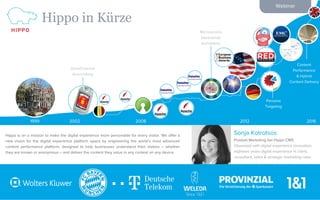 Webinar
Hippo in Kürze
1
Hippo is on a mission to make the digital experience more personable for every visitor. We offer a
new vision for the digital experience platform space by engineering the world’s most advanced
content performance platform, designed to help businesses understand their visitors – whether
they are known or anonymous – and deliver the content they value in any context on any device.
1999 2008 20122002 2016
OmniChannel
Ausrichtung
Microservice
basierende
Architektur
Persona
Targeting
Content
Performance
& Hybrid
Content Delivery
Sonja Kotrotsos
Produkt Marketing bei Hippo CMS
Obsessed with digital experience innovation,
eighteen years digital experience in client,
consultant, sales & strategic marketing roles.
 