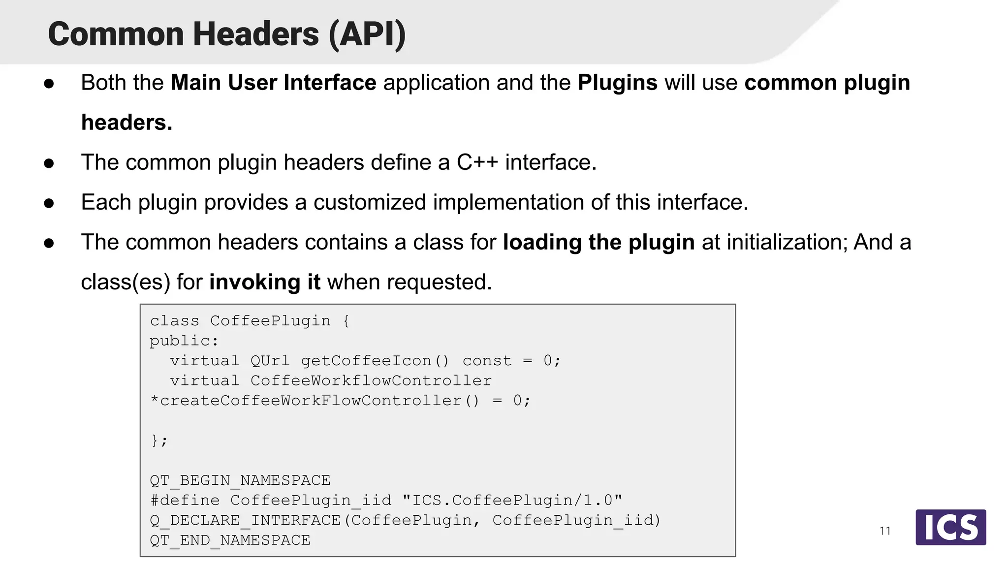 Common Headers (API)
● Both the Main User Interface application and the Plugins will use common plugin
headers.
● The common plugin headers define a C++ interface.
● Each plugin provides a customized implementation of this interface.
● The common headers contains a class for loading the plugin at initialization; And a
class(es) for invoking it when requested.
11
class CoffeePlugin {
public:
virtual QUrl getCoffeeIcon() const = 0;
virtual CoffeeWorkflowController
*createCoffeeWorkFlowController() = 0;
};
QT_BEGIN_NAMESPACE
#define CoffeePlugin_iid "ICS.CoffeePlugin/1.0"
Q_DECLARE_INTERFACE(CoffeePlugin, CoffeePlugin_iid)
QT_END_NAMESPACE
 