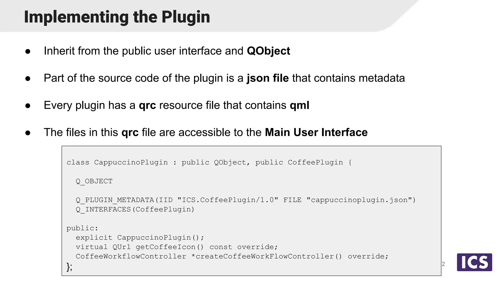 Implementing the Plugin
● Inherit from the public user interface and QObject
● Part of the source code of the plugin is a json file that contains metadata
● Every plugin has a qrc resource file that contains qml
● The files in this qrc file are accessible to the Main User Interface
12
class CappuccinoPlugin : public QObject, public CoffeePlugin {
Q_OBJECT
Q_PLUGIN_METADATA(IID "ICS.CoffeePlugin/1.0" FILE "cappuccinoplugin.json")
Q_INTERFACES(CoffeePlugin)
public:
explicit CappuccinoPlugin();
virtual QUrl getCoffeeIcon() const override;
CoffeeWorkflowController *createCoffeeWorkFlowController() override;
};
 