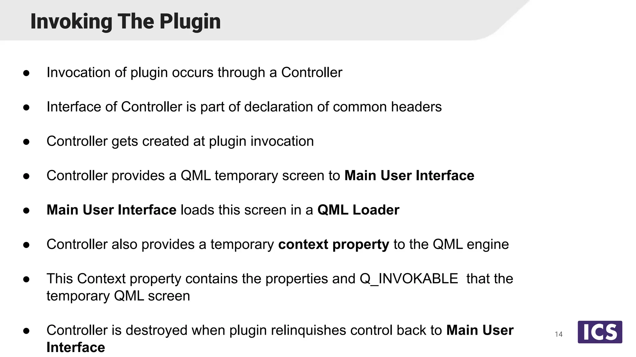 Invoking The Plugin
● Invocation of plugin occurs through a Controller
● Interface of Controller is part of declaration of common headers
● Controller gets created at plugin invocation
● Controller provides a QML temporary screen to Main User Interface
● Main User Interface loads this screen in a QML Loader
● Controller also provides a temporary context property to the QML engine
● This Context property contains the properties and Q_INVOKABLE that the
temporary QML screen
● Controller is destroyed when plugin relinquishes control back to Main User
Interface
14
 