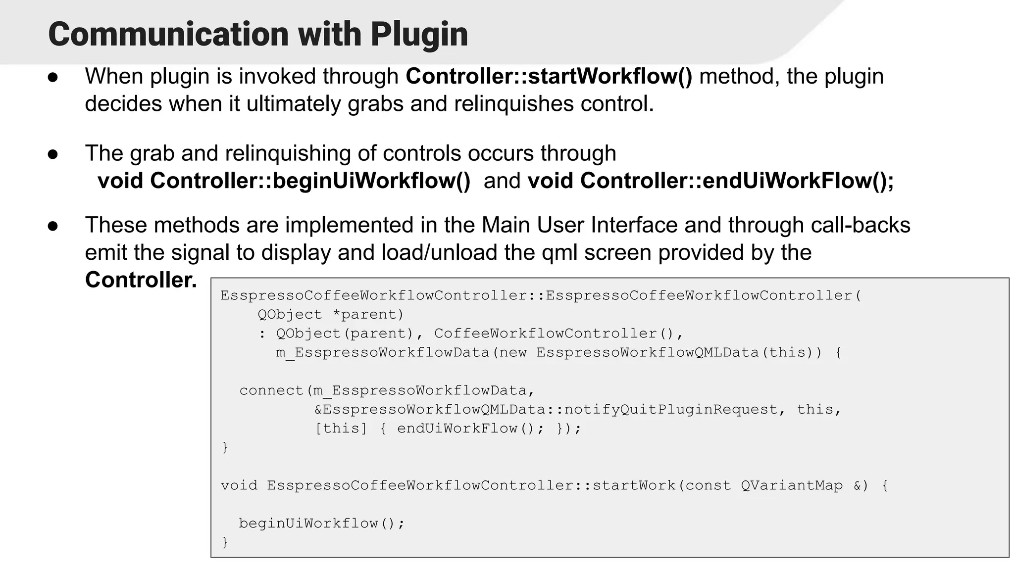 Communication with Plugin
● When plugin is invoked through Controller::startWorkflow() method, the plugin
decides when it ultimately grabs and relinquishes control.
● The grab and relinquishing of controls occurs through
void Controller::beginUiWorkflow() and void Controller::endUiWorkFlow();
● These methods are implemented in the Main User Interface and through call-backs
emit the signal to display and load/unload the qml screen provided by the
Controller.
15
EsspressoCoffeeWorkflowController::EsspressoCoffeeWorkflowController(
QObject *parent)
: QObject(parent), CoffeeWorkflowController(),
m_EsspressoWorkflowData(new EsspressoWorkflowQMLData(this)) {
connect(m_EsspressoWorkflowData,
&EsspressoWorkflowQMLData::notifyQuitPluginRequest, this,
[this] { endUiWorkFlow(); });
}
void EsspressoCoffeeWorkflowController::startWork(const QVariantMap &) {
beginUiWorkflow();
}
 