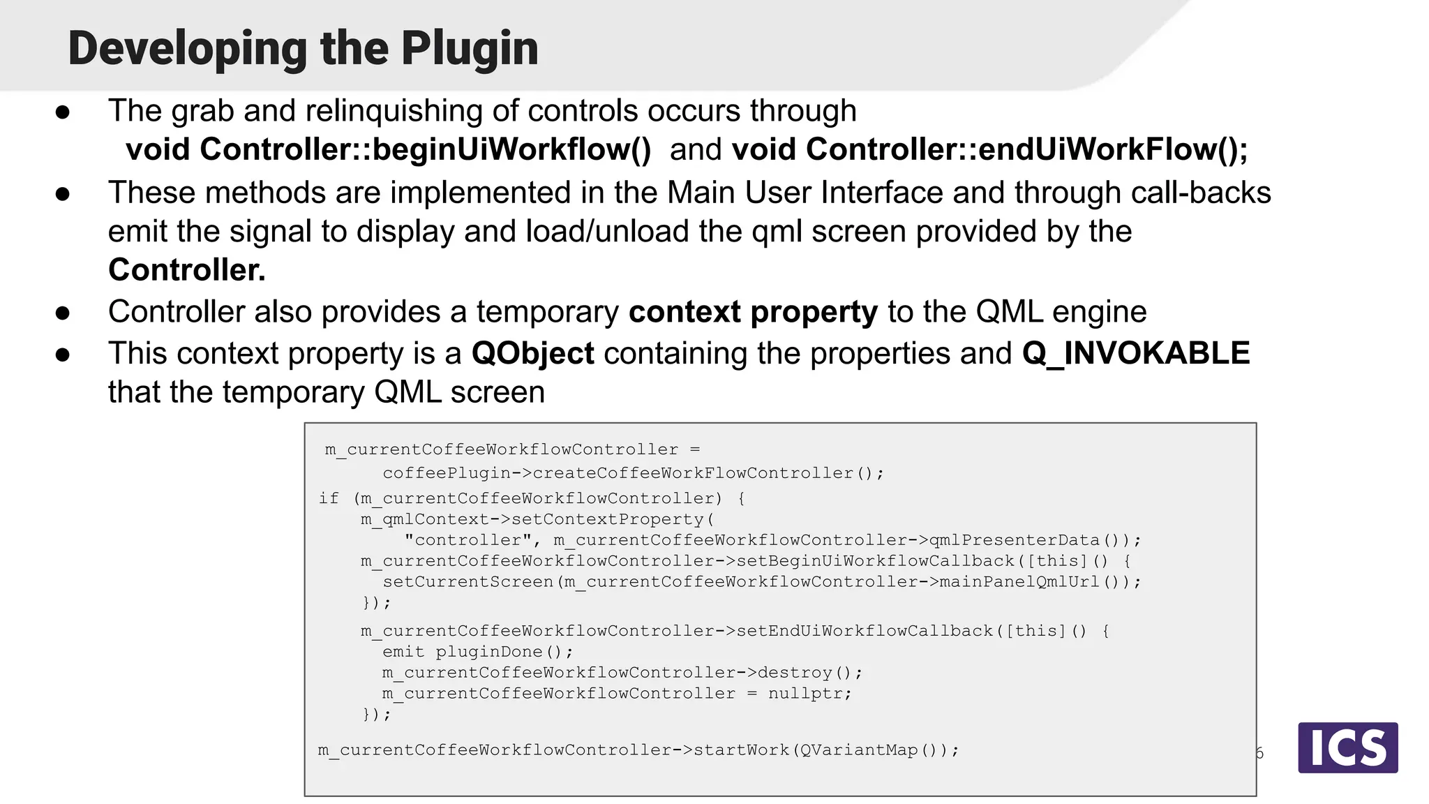 Developing the Plugin
● The grab and relinquishing of controls occurs through
void Controller::beginUiWorkflow() and void Controller::endUiWorkFlow();
● These methods are implemented in the Main User Interface and through call-backs
emit the signal to display and load/unload the qml screen provided by the
Controller.
● Controller also provides a temporary context property to the QML engine
● This context property is a QObject containing the properties and Q_INVOKABLE
that the temporary QML screen
16
m_currentCoffeeWorkflowController =
coffeePlugin->createCoffeeWorkFlowController();
if (m_currentCoffeeWorkflowController) {
m_qmlContext->setContextProperty(
"controller", m_currentCoffeeWorkflowController->qmlPresenterData());
m_currentCoffeeWorkflowController->setBeginUiWorkflowCallback([this]() {
setCurrentScreen(m_currentCoffeeWorkflowController->mainPanelQmlUrl());
});
m_currentCoffeeWorkflowController->setEndUiWorkflowCallback([this]() {
emit pluginDone();
m_currentCoffeeWorkflowController->destroy();
m_currentCoffeeWorkflowController = nullptr;
});
m_currentCoffeeWorkflowController->startWork(QVariantMap());
 