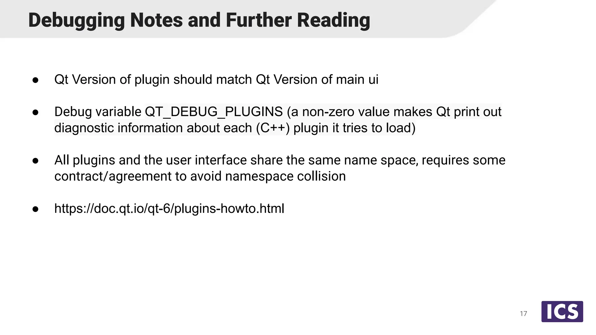 Debugging Notes and Further Reading
● Qt Version of plugin should match Qt Version of main ui
● Debug variable QT_DEBUG_PLUGINS (a non-zero value makes Qt print out
diagnostic information about each (C++) plugin it tries to load)
● All plugins and the user interface share the same name space, requires some
contract/agreement to avoid namespace collision
● https://doc.qt.io/qt-6/plugins-howto.html
17
 