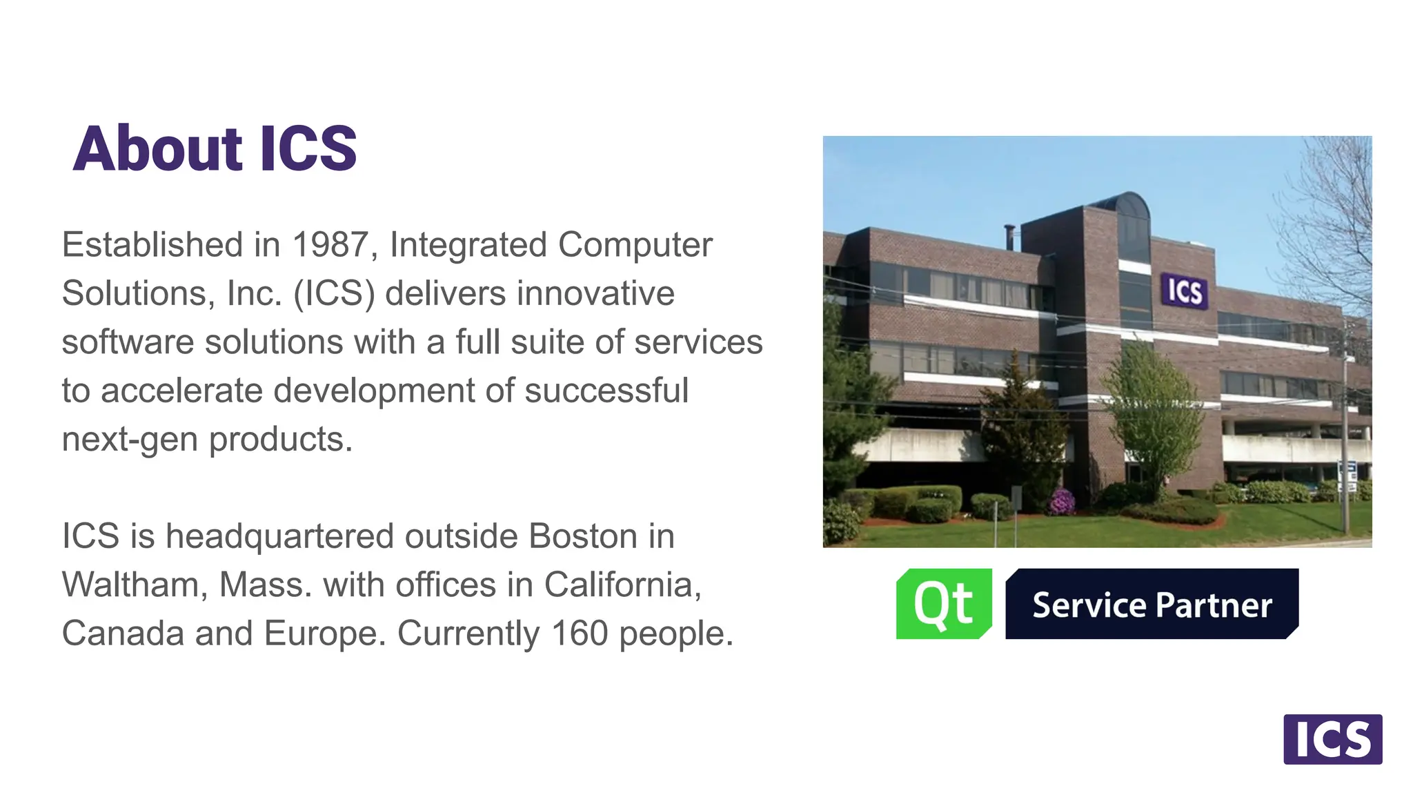 About ICS
Established in 1987, Integrated Computer
Solutions, Inc. (ICS) delivers innovative
software solutions with a full suite of services
to accelerate development of successful
next-gen products.
ICS is headquartered outside Boston in
Waltham, Mass. with offices in California,
Canada and Europe. Currently 160 people.
 