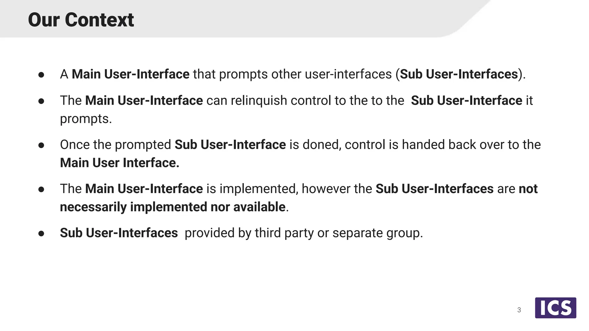 Our Context
● A Main User-Interface that prompts other user-interfaces (Sub User-Interfaces).
● The Main User-Interface can relinquish control to the to the Sub User-Interface it
prompts.
● Once the prompted Sub User-Interface is doned, control is handed back over to the
Main User Interface.
● The Main User-Interface is implemented, however the Sub User-Interfaces are not
necessarily implemented nor available.
● Sub User-Interfaces provided by third party or separate group.
3
 