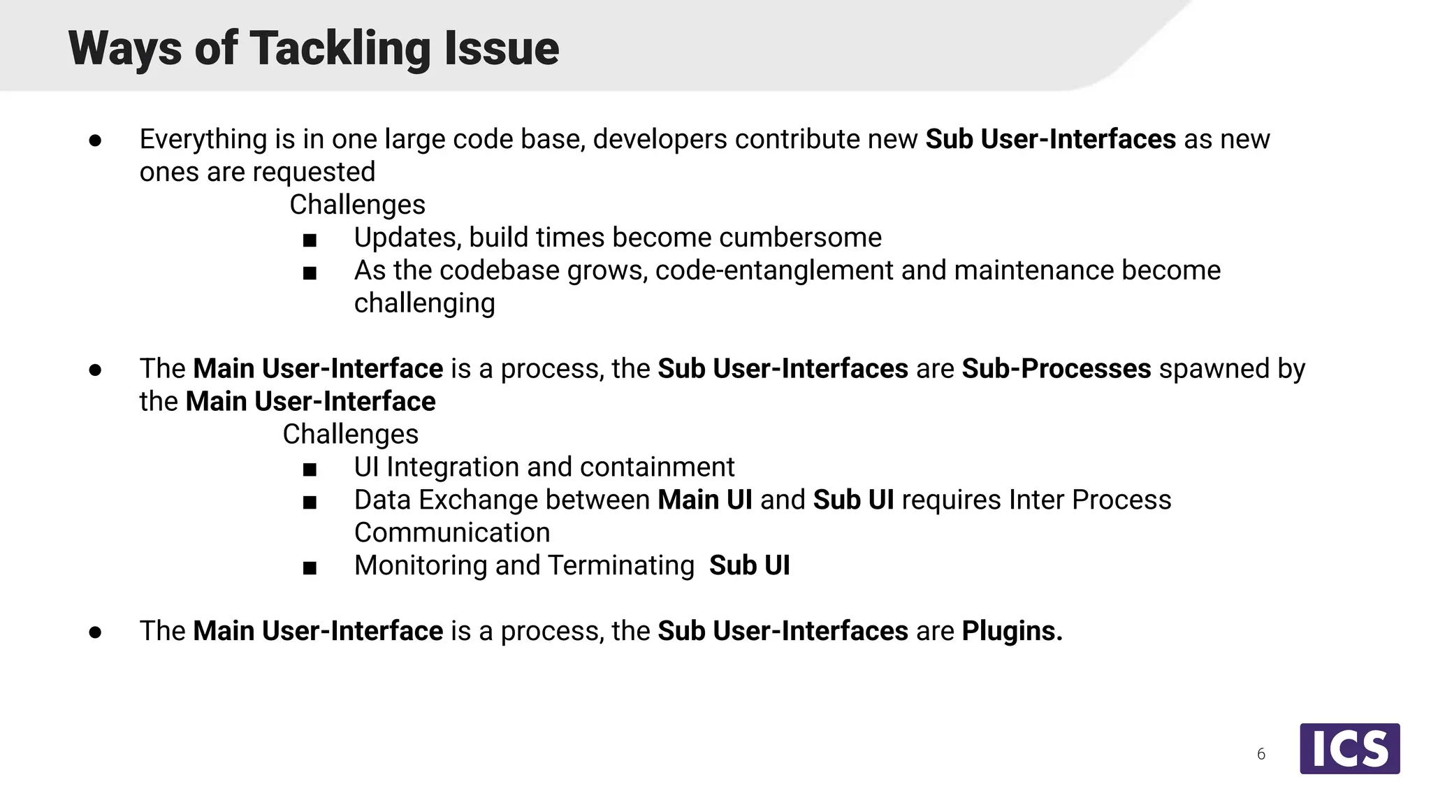 Ways of Tackling Issue
● Everything is in one large code base, developers contribute new Sub User-Interfaces as new
ones are requested
Challenges
■ Updates, build times become cumbersome
■ As the codebase grows, code-entanglement and maintenance become
challenging
● The Main User-Interface is a process, the Sub User-Interfaces are Sub-Processes spawned by
the Main User-Interface
Challenges
■ UI Integration and containment
■ Data Exchange between Main UI and Sub UI requires Inter Process
Communication
■ Monitoring and Terminating Sub UI
● The Main User-Interface is a process, the Sub User-Interfaces are Plugins.
6
 