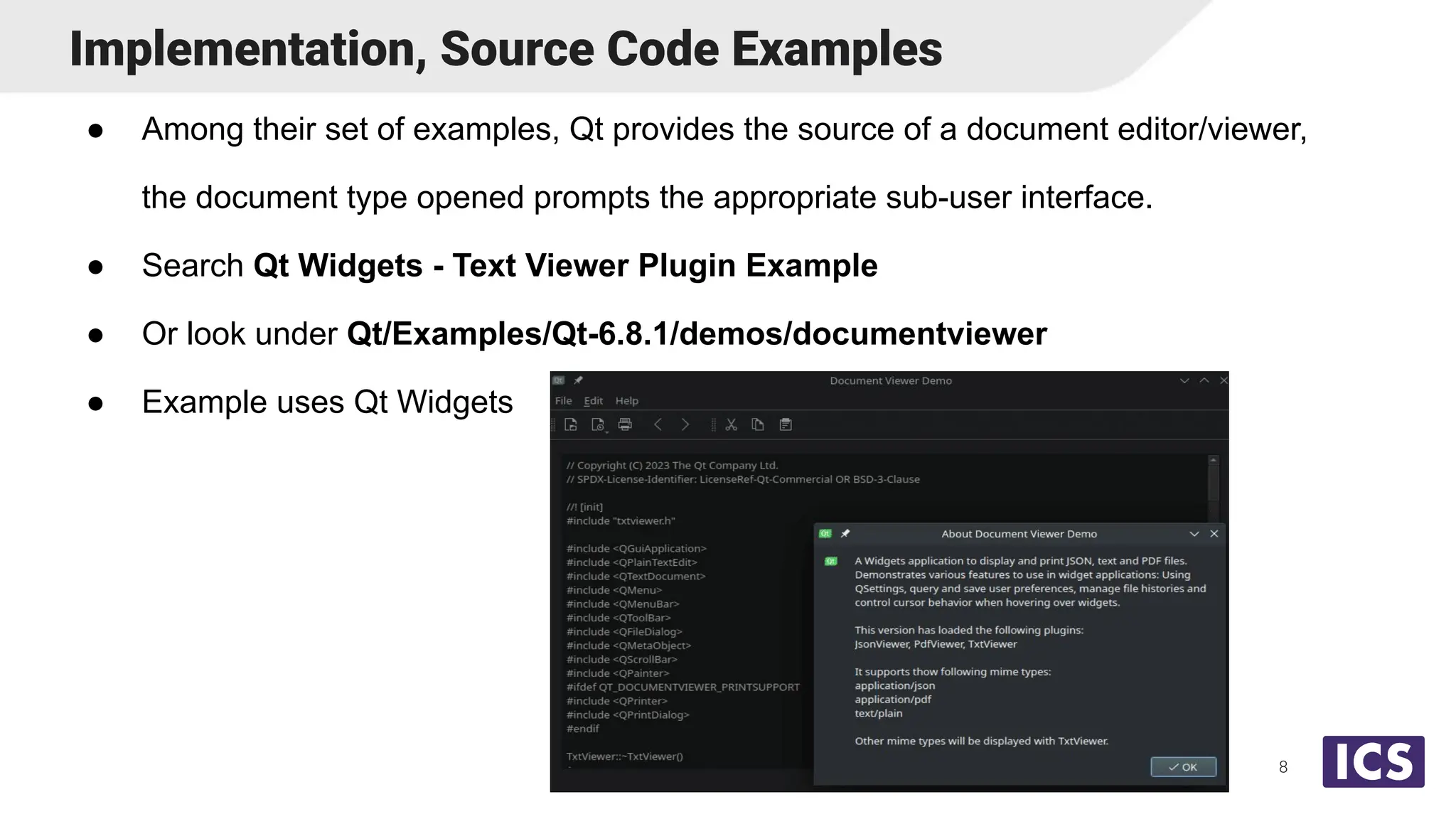 ● Among their set of examples, Qt provides the source of a document editor/viewer,
the document type opened prompts the appropriate sub-user interface.
● Search Qt Widgets - Text Viewer Plugin Example
● Or look under Qt/Examples/Qt-6.8.1/demos/documentviewer
● Example uses Qt Widgets
Implementation, Source Code Examples
8
 