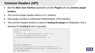Common Headers (API)
● Both the Main User Interface application and the Plugins will use common plugin
headers.
● The common plugin headers define a C++ interface.
● Each plugin provides a customized implementation of this interface.
● The common headers contains a class for loading the plugin at initialization; And a
class(es) for invoking it when requested.
11
class CoffeePlugin {
public:
virtual QUrl getCoffeeIcon() const = 0;
virtual CoffeeWorkflowController
*createCoffeeWorkFlowController() = 0;
};
QT_BEGIN_NAMESPACE
#define CoffeePlugin_iid "ICS.CoffeePlugin/1.0"
Q_DECLARE_INTERFACE(CoffeePlugin, CoffeePlugin_iid)
QT_END_NAMESPACE
 