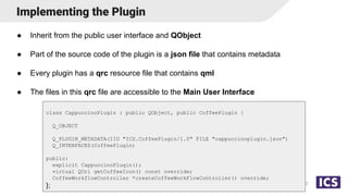 Implementing the Plugin
● Inherit from the public user interface and QObject
● Part of the source code of the plugin is a json file that contains metadata
● Every plugin has a qrc resource file that contains qml
● The files in this qrc file are accessible to the Main User Interface
12
class CappuccinoPlugin : public QObject, public CoffeePlugin {
Q_OBJECT
Q_PLUGIN_METADATA(IID "ICS.CoffeePlugin/1.0" FILE "cappuccinoplugin.json")
Q_INTERFACES(CoffeePlugin)
public:
explicit CappuccinoPlugin();
virtual QUrl getCoffeeIcon() const override;
CoffeeWorkflowController *createCoffeeWorkFlowController() override;
};
 
