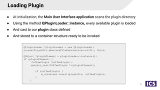 Loading Plugin
● At initialization, the Main User Interface application scans the plugin directory
● Using the method QPluginLoader::instance, every available plugin is loaded
● And cast to our plugin class defined
● And stored to a container structure ready to be invoked
13
QPluginLoader *pluginLoader = new QPluginLoader(
currentPluginDir.absoluteFilePath(entries.at(0)), this);
QObject *pluginElement = pluginLoader->instance();
if (pluginElement) {
CoffeePlugin *coffeePlugin =
qobject_cast<CoffeePlugin *>(pluginElement);
if (coffeePlugin) {
m_container.insert(pluginDir, coffeePlugin);
}
}
 