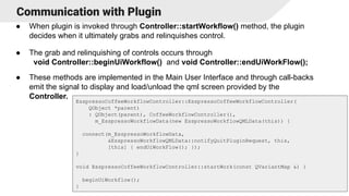Communication with Plugin
● When plugin is invoked through Controller::startWorkflow() method, the plugin
decides when it ultimately grabs and relinquishes control.
● The grab and relinquishing of controls occurs through
void Controller::beginUiWorkflow() and void Controller::endUiWorkFlow();
● These methods are implemented in the Main User Interface and through call-backs
emit the signal to display and load/unload the qml screen provided by the
Controller.
15
EsspressoCoffeeWorkflowController::EsspressoCoffeeWorkflowController(
QObject *parent)
: QObject(parent), CoffeeWorkflowController(),
m_EsspressoWorkflowData(new EsspressoWorkflowQMLData(this)) {
connect(m_EsspressoWorkflowData,
&EsspressoWorkflowQMLData::notifyQuitPluginRequest, this,
[this] { endUiWorkFlow(); });
}
void EsspressoCoffeeWorkflowController::startWork(const QVariantMap &) {
beginUiWorkflow();
}
 