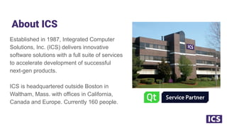 About ICS
Established in 1987, Integrated Computer
Solutions, Inc. (ICS) delivers innovative
software solutions with a full suite of services
to accelerate development of successful
next-gen products.
ICS is headquartered outside Boston in
Waltham, Mass. with offices in California,
Canada and Europe. Currently 160 people.
 