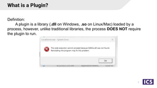 What is a Plugin?
Definition:
A plugin is a library (.dll on Windows, .so on Linux/Mac) loaded by a
process, however, unlike traditional libraries, the process DOES NOT require
the plugin to run.
7
 