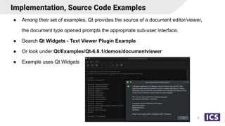 ● Among their set of examples, Qt provides the source of a document editor/viewer,
the document type opened prompts the appropriate sub-user interface.
● Search Qt Widgets - Text Viewer Plugin Example
● Or look under Qt/Examples/Qt-6.8.1/demos/documentviewer
● Example uses Qt Widgets
Implementation, Source Code Examples
8
 