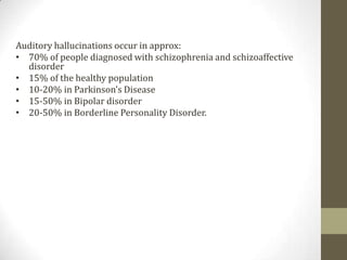 Auditory hallucinations occur in approx:
• 70% of people diagnosed with schizophrenia and schizoaffective
  disorder
• 15% of the healthy population
• 10-20% in Parkinson’s Disease
• 15-50% in Bipolar disorder
• 20-50% in Borderline Personality Disorder.
 