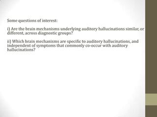 Some questions of interest:
i) Are the brain mechanisms underlying auditory hallucinations similar, or
different, across diagnostic groups?
ii) Which brain mechanisms are specific to auditory hallucinations, and
independent of symptoms that commonly co-occur with auditory
hallucinations?
 
