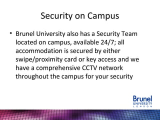 Security on Campus
• Brunel University also has a Security Team
located on campus, available 24/7; all
accommodation is secured by either
swipe/proximity card or key access and we
have a comprehensive CCTV network
throughout the campus for your security
 