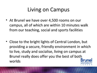 Living on Campus
• At Brunel we have over 4,500 rooms on our
campus, all of which are within 10 minutes walk
from our teaching, social and sports facilities
• Close to the bright lights of Central London, but
providing a secure, friendly environment in which
to live, study and socialise, living on campus at
Brunel really does offer you the best of both
worlds
 