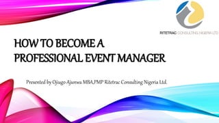 HOW TO BECOME A
PROFESSIONAL EVENT MANAGER
Presented by Ojiugo Ajunwa MBA,PMP Ritetrac Consulting Nigeria Ltd.
 