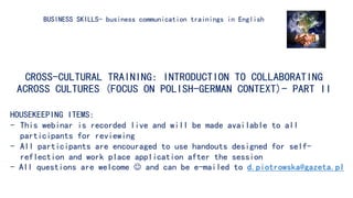 CROSS-CULTURAL TRAINING: INTRODUCTION TO COLLABORATING
ACROSS CULTURES (FOCUS ON POLISH-GERMAN CONTEXT)- PART II
BUSINESS SKILLS- business communication trainings in English
HOUSEKEEPING ITEMS:
- This webinar is recorded live and will be made available to all
participants for reviewing
- All participants are encouraged to use handouts designed for self-
reflection and work place application after the session
- All questions are welcome  and can be e-mailed to d.piotrowska@gazeta.pl
 