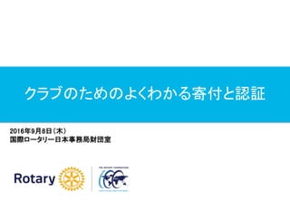 クラブのためのよくわかる寄付と認証
2016年9月8日（木）
国際ロータリー日本事務局財団室
 