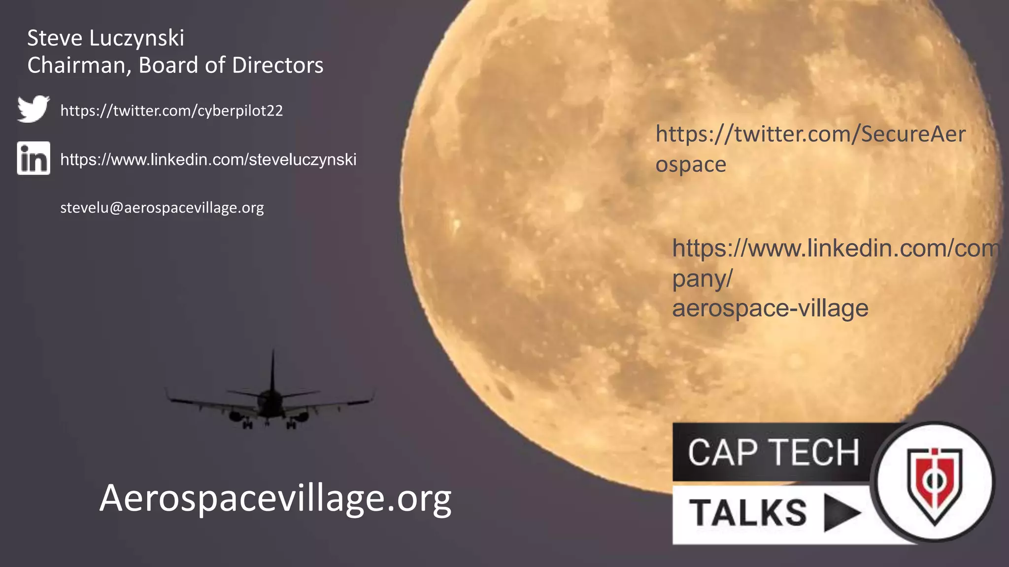 Aerospacevillage.org
https://www.linkedin.com/com
pany/
aerospace-village
https://twitter.com/SecureAer
ospace
Steve Luczynski
Chairman, Board of Directors
https://www.linkedin.com/steveluczynski
https://twitter.com/cyberpilot22
stevelu@aerospacevillage.org
 
