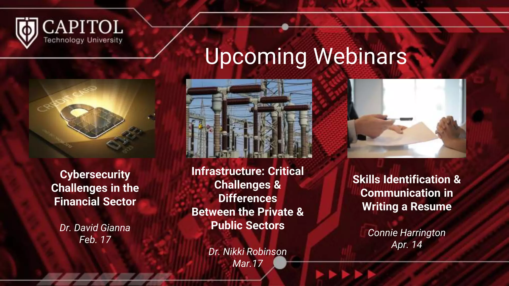 Upcoming Webinars
Cybersecurity
Challenges in the
Financial Sector
Dr. David Gianna
Feb. 17
Infrastructure: Critical
Challenges &
Differences
Between the Private &
Public Sectors
Dr. Nikki Robinson
Mar.17
Skills Identification &
Communication in
Writing a Resume
Connie Harrington
Apr. 14
 