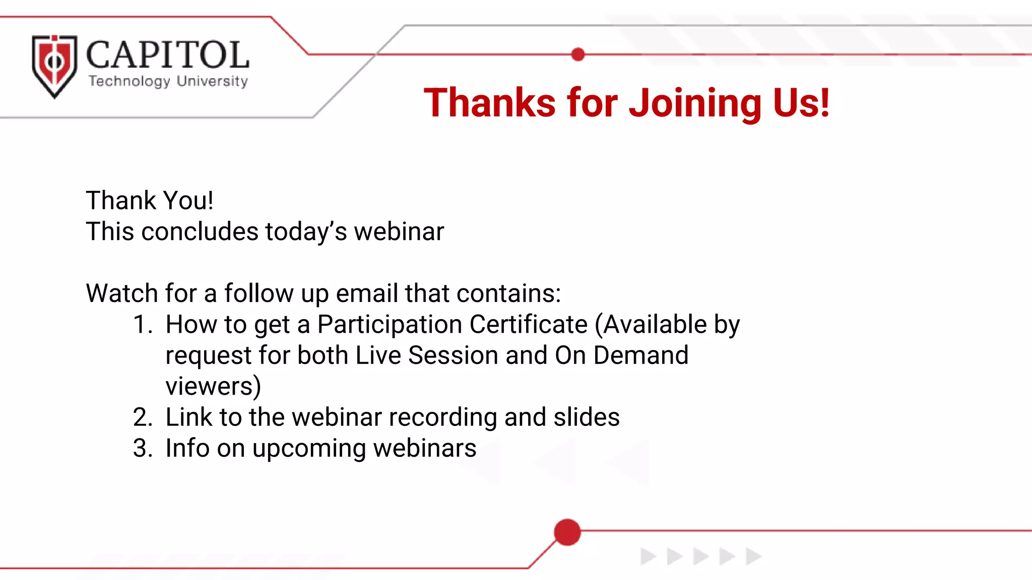Thanks for Joining Us!
Thank You!
This concludes today’s webinar
Watch for a follow up email that contains:
1. How to get a Participation Certificate (Available by
request for both Live Session and On Demand
viewers)
2. Link to the webinar recording and slides
3. Info on upcoming webinars
 