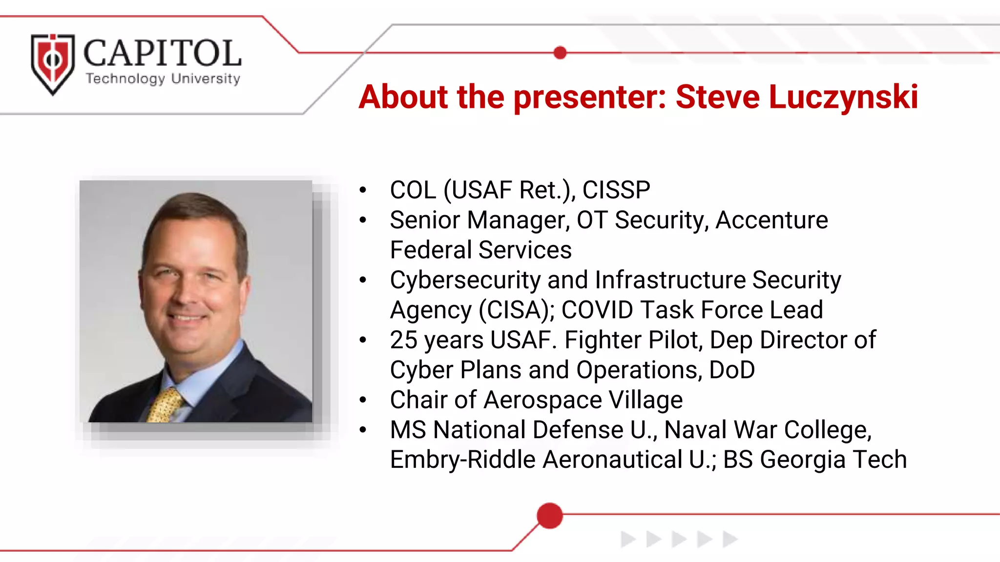 About the presenter: Steve Luczynski
• COL (USAF Ret.), CISSP
• Senior Manager, OT Security, Accenture
Federal Services
• Cybersecurity and Infrastructure Security
Agency (CISA); COVID Task Force Lead
• 25 years USAF. Fighter Pilot, Dep Director of
Cyber Plans and Operations, DoD
• Chair of Aerospace Village
• MS National Defense U., Naval War College,
Embry-Riddle Aeronautical U.; BS Georgia Tech
 