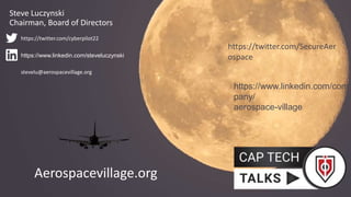 Aerospacevillage.org
https://www.linkedin.com/com
pany/
aerospace-village
https://twitter.com/SecureAer
ospace
Steve Luczynski
Chairman, Board of Directors
https://www.linkedin.com/steveluczynski
https://twitter.com/cyberpilot22
stevelu@aerospacevillage.org
 