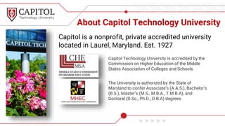 About Capitol Technology University
Capitol Technology University is accredited by the
Commission on Higher Education of the Middle
States Association of Colleges and Schools
The University is authorized by the State of
Maryland to confer Associate’s (A.A.S.), Bachelor’s
(B.S.), Master’s (M.S., M.B.A., T.M.B.A), and
Doctoral (D.Sc., Ph.D., D.B.A) degrees
Capitol is a nonprofit, private accredited university
located in Laurel, Maryland. Est. 1927
 