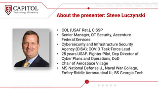 About the presenter: Steve Luczynski
• COL (USAF Ret.), CISSP
• Senior Manager, OT Security, Accenture
Federal Services
• Cybersecurity and Infrastructure Security
Agency (CISA); COVID Task Force Lead
• 25 years USAF. Fighter Pilot, Dep Director of
Cyber Plans and Operations, DoD
• Chair of Aerospace Village
• MS National Defense U., Naval War College,
Embry-Riddle Aeronautical U.; BS Georgia Tech
 