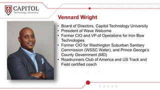 Vennard Wright
• Board of Directors, Capitol Technology University
• President of Wave Welcome
• Former CIO and VP of Operations for Iron Bow
Technologies
• Former CIO for Washington Suburban Sanitary
Commission (WSSC Water), and Prince George’s
County Government (MD)
• Roadrunners Club of America and US Track and
Field certified coach
 