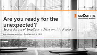 Are you ready for the
unexpected?
Successful use of SnapComms Alerts in crisis situations
Administrator workshop - Tuesday, April 5, 2016
 