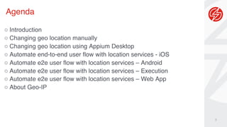 Agenda
3
○ Introduction
○ Changing geo location manually
○ Changing geo location using Appium Desktop
○ Automate end-to-end user flow with location services - iOS
○ Automate e2e user flow with location services – Android
○ Automate e2e user flow with location services – Execution
○ Automate e2e user flow with location services – Web App
○ About Geo-IP
 