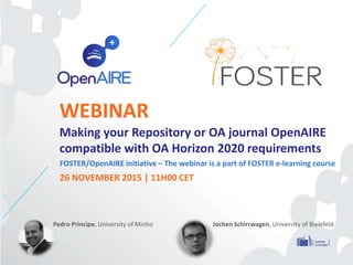 WEBINAR
Making your Repository or OA journal OpenAIRE
compatible with OA Horizon 2020 requirements
FOSTER/OpenAIRE initiative – The webinar is a part of FOSTER e-learning course
26 NOVEMBER 2015 | 11H00 CET
Pedro Principe, University of Minho Jochen Schirrwagen, University of Bielefeld
 