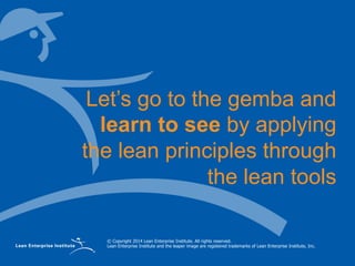 © Copyright 2014 Lean Enterprise Institute. All rights reserved.
Lean Enterprise Institute and the leaper image are registered trademarks of Lean Enterprise Institute, Inc.
Let’s go to the gemba and
learn to see by applying
the lean principles through
the lean tools
 