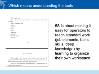 Which means understanding the tools
5S is about making it
easy for operators to
reach standard work
(job elements, basic
skills, deep
knowledge) by
learning to organize
their own workspace
 