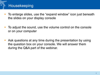 Housekeeping
§  To enlarge slides, use the “expand window” icon just beneath
the slides on your display console
§  To adjust the sound, use the volume control on the console
or on your computer
§  Ask questions at any time during the presentation by using
the question box on your console. We will answer them
during the Q&A part of the webinar.
2
 